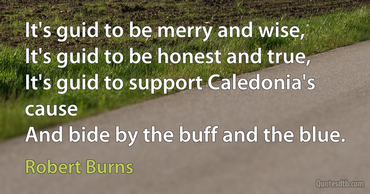 It's guid to be merry and wise,
It's guid to be honest and true,
It's guid to support Caledonia's cause
And bide by the buff and the blue. (Robert Burns)