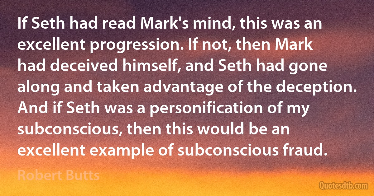 If Seth had read Mark's mind, this was an excellent progression. If not, then Mark had deceived himself, and Seth had gone along and taken advantage of the deception. And if Seth was a personification of my subconscious, then this would be an excellent example of subconscious fraud. (Robert Butts)