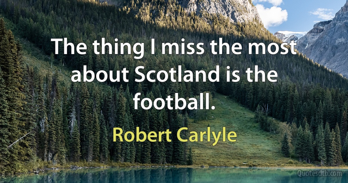 The thing I miss the most about Scotland is the football. (Robert Carlyle)