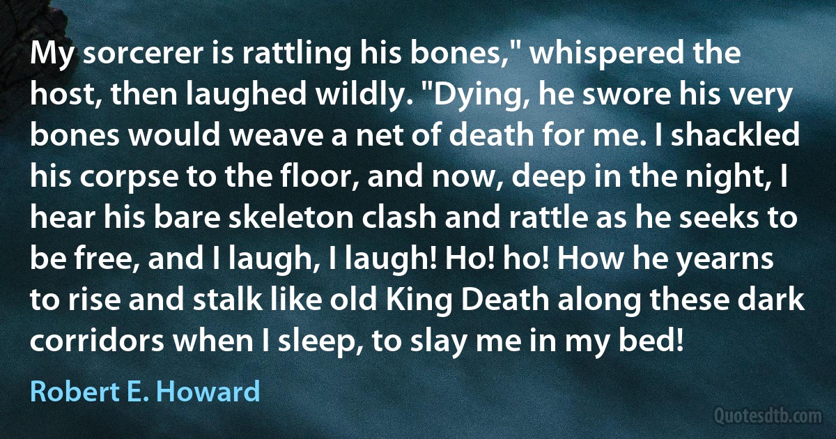 My sorcerer is rattling his bones," whispered the host, then laughed wildly. "Dying, he swore his very bones would weave a net of death for me. I shackled his corpse to the floor, and now, deep in the night, I hear his bare skeleton clash and rattle as he seeks to be free, and I laugh, I laugh! Ho! ho! How he yearns to rise and stalk like old King Death along these dark corridors when I sleep, to slay me in my bed! (Robert E. Howard)