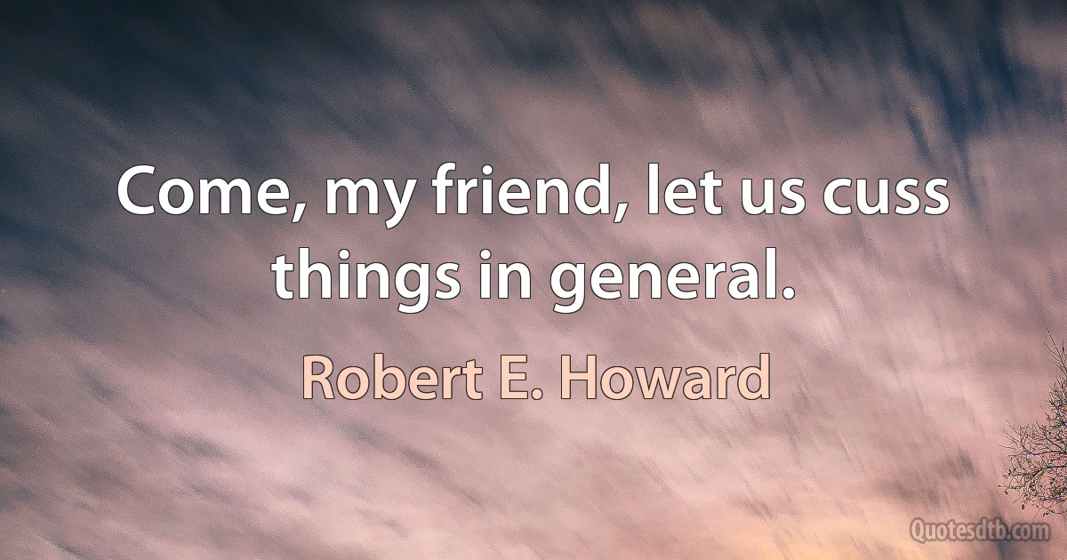 Come, my friend, let us cuss things in general. (Robert E. Howard)