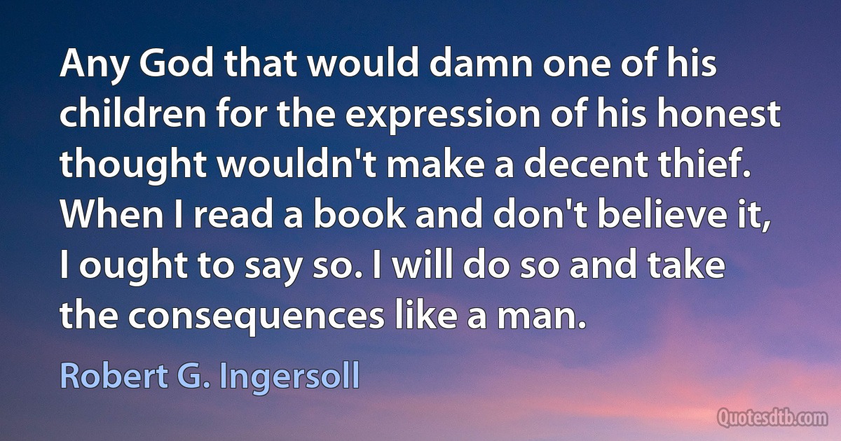 Any God that would damn one of his children for the expression of his honest thought wouldn't make a decent thief. When I read a book and don't believe it, I ought to say so. I will do so and take the consequences like a man. (Robert G. Ingersoll)