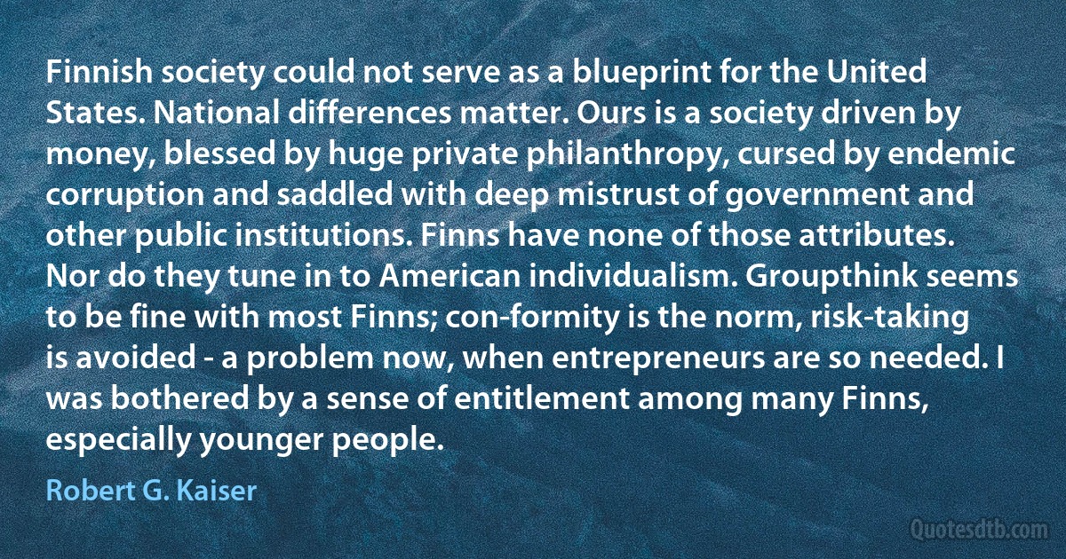 Finnish society could not serve as a blueprint for the United States. National differences matter. Ours is a society driven by money, blessed by huge private philanthropy, cursed by endemic corruption and saddled with deep mistrust of government and other public institutions. Finns have none of those attributes. Nor do they tune in to American individualism. Groupthink seems to be fine with most Finns; con-formity is the norm, risk-taking is avoided - a problem now, when entrepreneurs are so needed. I was bothered by a sense of entitlement among many Finns, especially younger people. (Robert G. Kaiser)