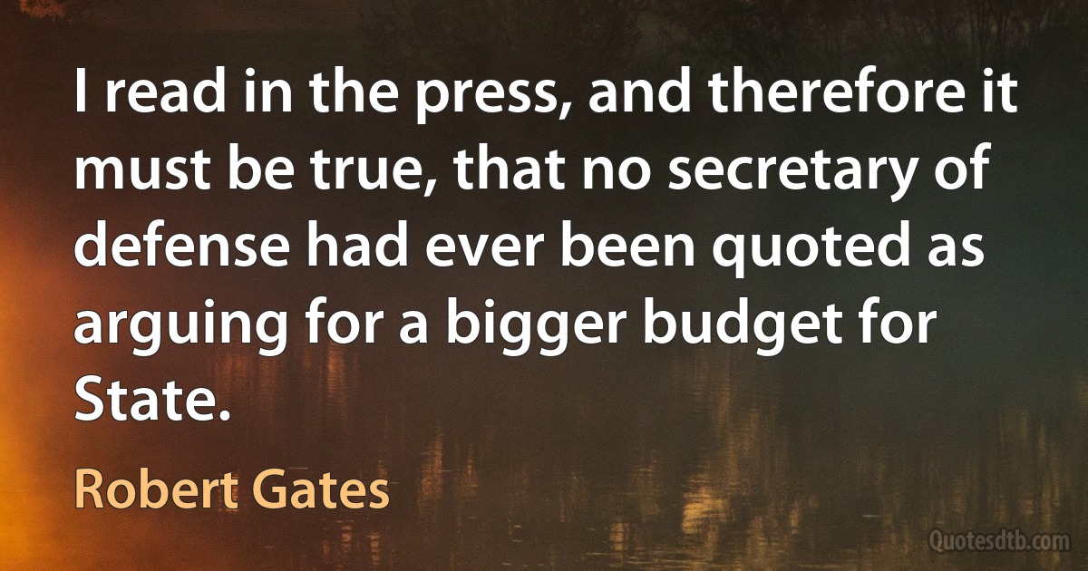 I read in the press, and therefore it must be true, that no secretary of defense had ever been quoted as arguing for a bigger budget for State. (Robert Gates)