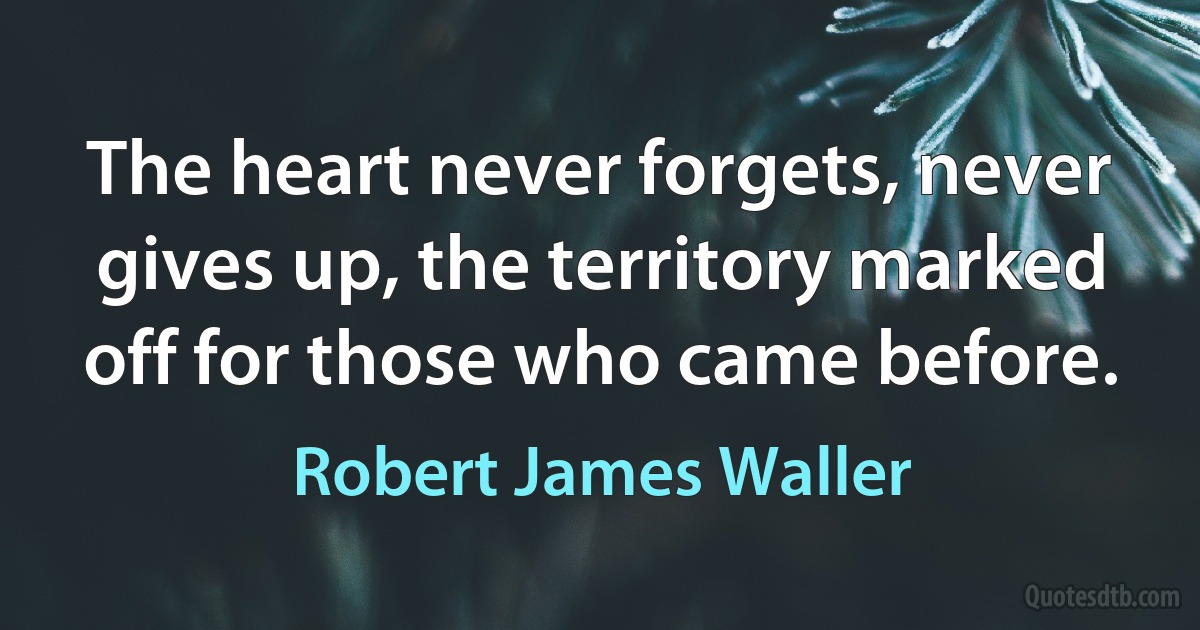 The heart never forgets, never gives up, the territory marked off for those who came before. (Robert James Waller)