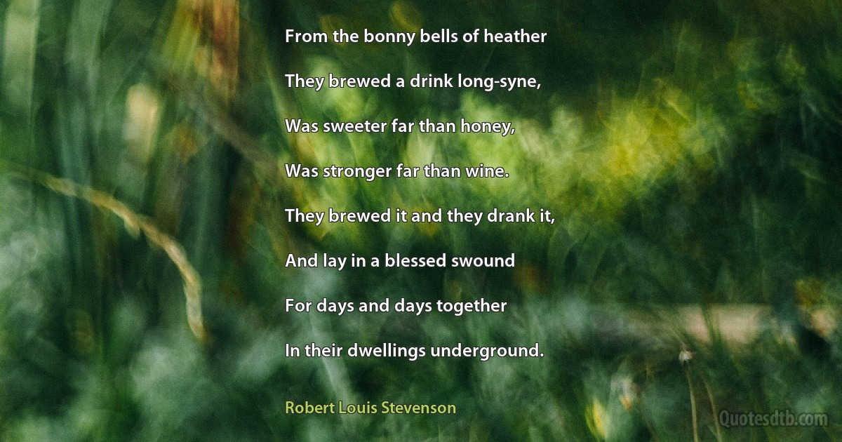 From the bonny bells of heather

They brewed a drink long-syne,

Was sweeter far than honey,

Was stronger far than wine.

They brewed it and they drank it,

And lay in a blessed swound

For days and days together

In their dwellings underground. (Robert Louis Stevenson)