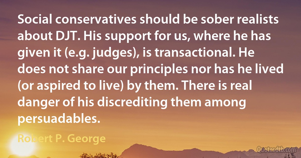 Social conservatives should be sober realists about DJT. His support for us, where he has given it (e.g. judges), is transactional. He does not share our principles nor has he lived (or aspired to live) by them. There is real danger of his discrediting them among persuadables. (Robert P. George)