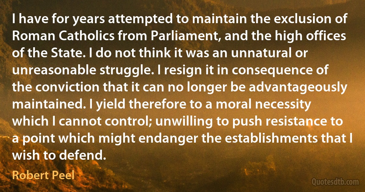 I have for years attempted to maintain the exclusion of Roman Catholics from Parliament, and the high offices of the State. I do not think it was an unnatural or unreasonable struggle. I resign it in consequence of the conviction that it can no longer be advantageously maintained. I yield therefore to a moral necessity which I cannot control; unwilling to push resistance to a point which might endanger the establishments that I wish to defend. (Robert Peel)