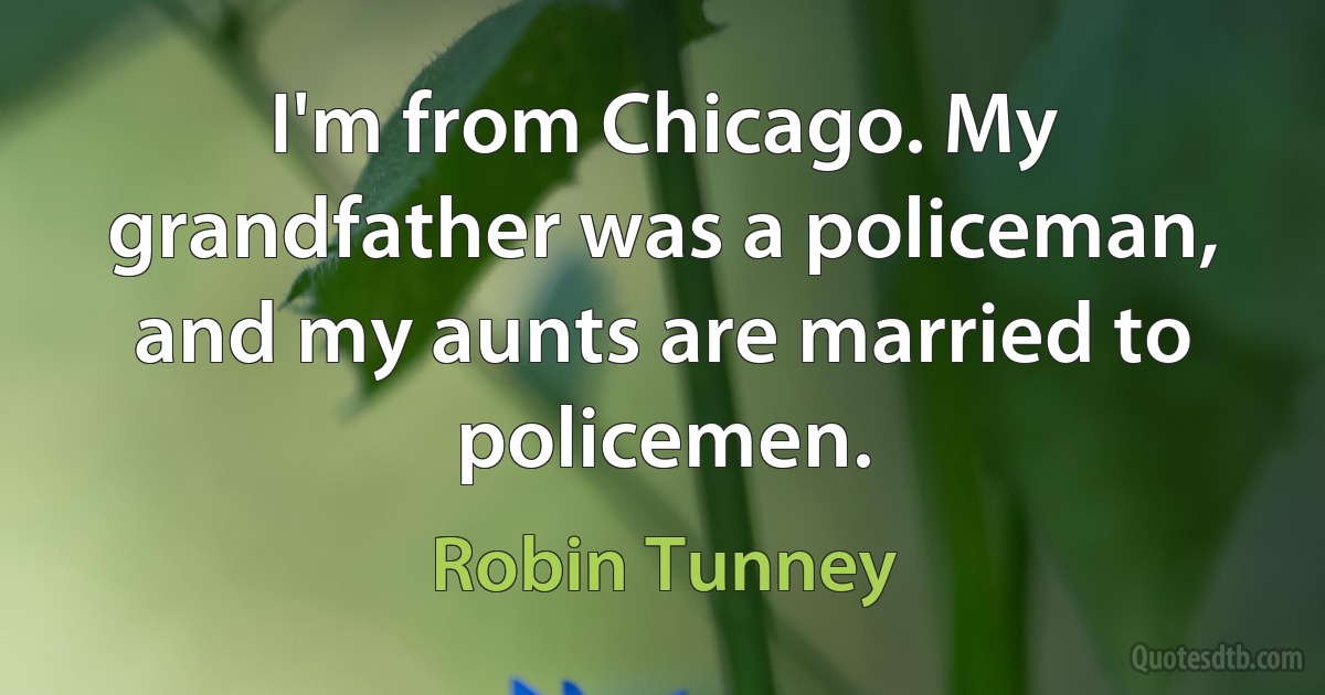 I'm from Chicago. My grandfather was a policeman, and my aunts are married to policemen. (Robin Tunney)