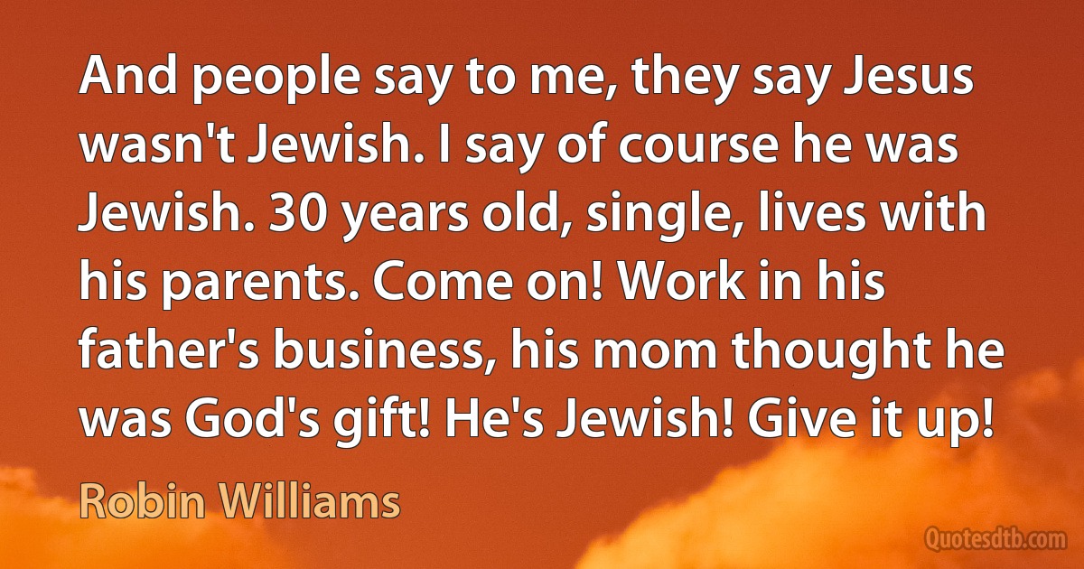 And people say to me, they say Jesus wasn't Jewish. I say of course he was Jewish. 30 years old, single, lives with his parents. Come on! Work in his father's business, his mom thought he was God's gift! He's Jewish! Give it up! (Robin Williams)