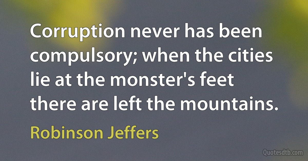 Corruption never has been compulsory; when the cities lie at the monster's feet there are left the mountains. (Robinson Jeffers)