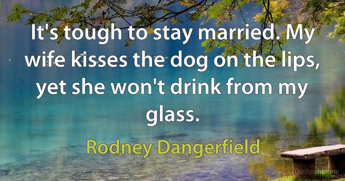 It's tough to stay married. My wife kisses the dog on the lips, yet she won't drink from my glass. (Rodney Dangerfield)