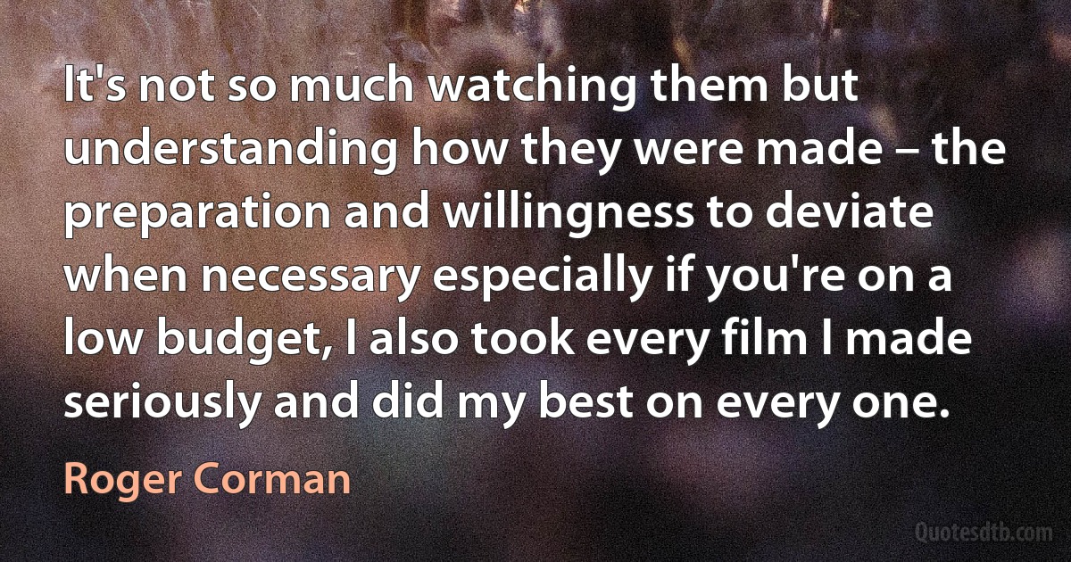 It's not so much watching them but understanding how they were made – the preparation and willingness to deviate when necessary especially if you're on a low budget, I also took every film I made seriously and did my best on every one. (Roger Corman)