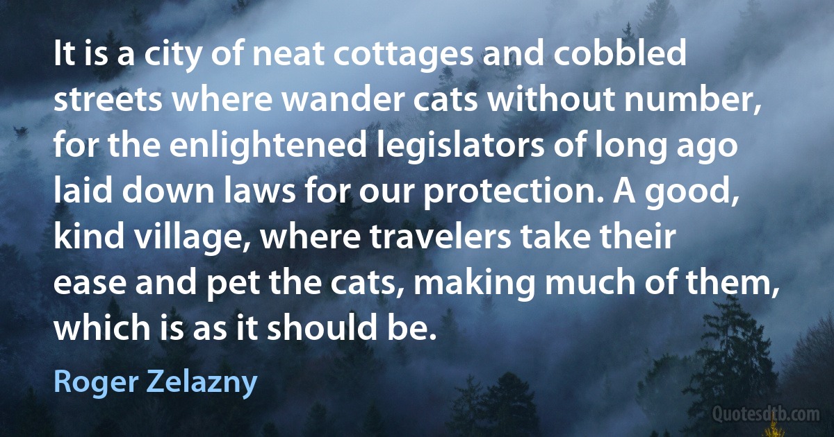 It is a city of neat cottages and cobbled streets where wander cats without number, for the enlightened legislators of long ago laid down laws for our protection. A good, kind village, where travelers take their ease and pet the cats, making much of them, which is as it should be. (Roger Zelazny)