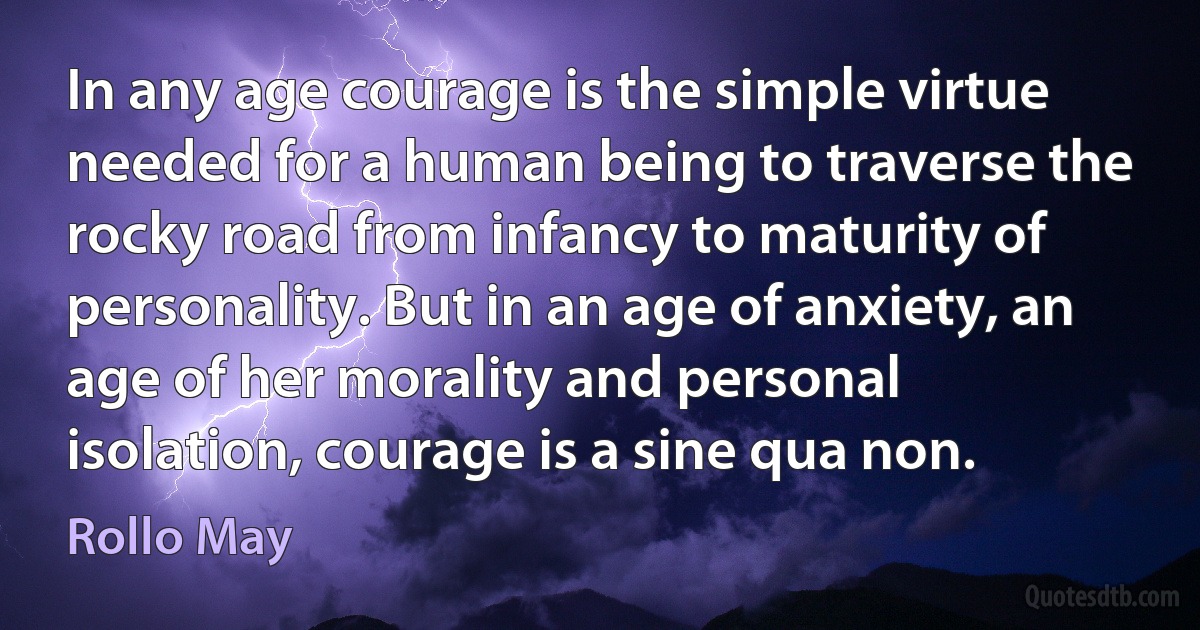 In any age courage is the simple virtue needed for a human being to traverse the rocky road from infancy to maturity of personality. But in an age of anxiety, an age of her morality and personal isolation, courage is a sine qua non. (Rollo May)