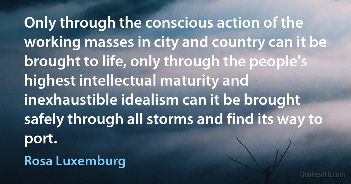 Only through the conscious action of the working masses in city and country can it be brought to life, only through the people's highest intellectual maturity and inexhaustible idealism can it be brought safely through all storms and find its way to port. (Rosa Luxemburg)