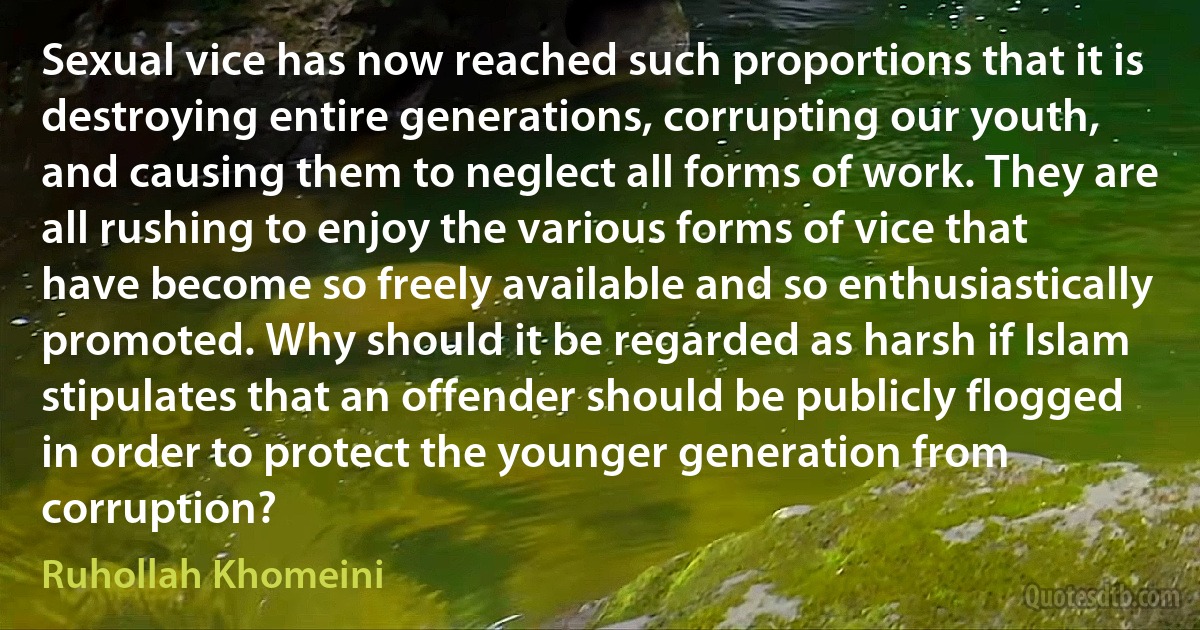 Sexual vice has now reached such proportions that it is destroying entire generations, corrupting our youth, and causing them to neglect all forms of work. They are all rushing to enjoy the various forms of vice that have become so freely available and so enthusiastically promoted. Why should it be regarded as harsh if Islam stipulates that an offender should be publicly flogged in order to protect the younger generation from corruption? (Ruhollah Khomeini)