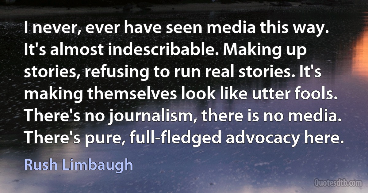 I never, ever have seen media this way. It's almost indescribable. Making up stories, refusing to run real stories. It's making themselves look like utter fools. There's no journalism, there is no media. There's pure, full-fledged advocacy here. (Rush Limbaugh)