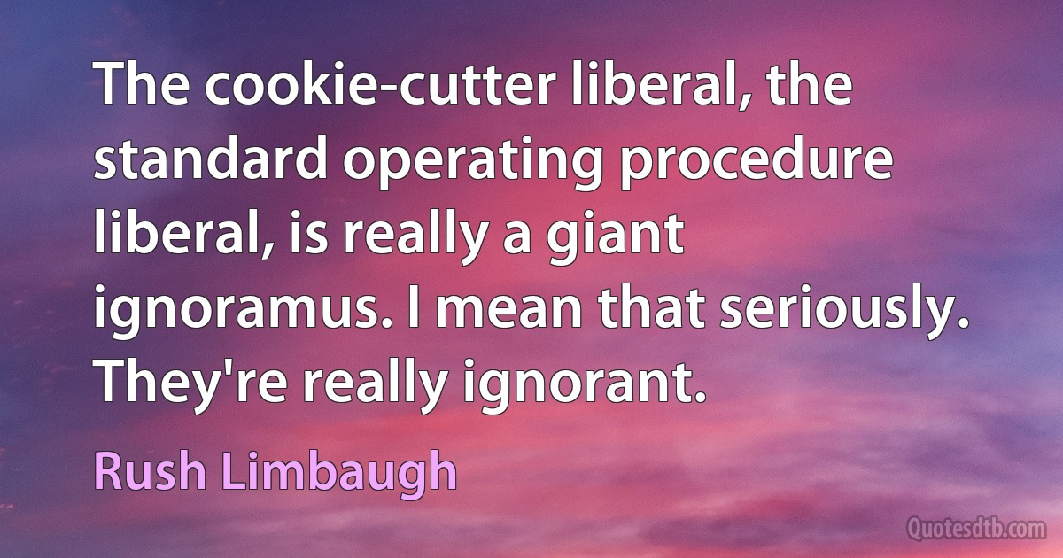 The cookie-cutter liberal, the standard operating procedure liberal, is really a giant ignoramus. I mean that seriously. They're really ignorant. (Rush Limbaugh)