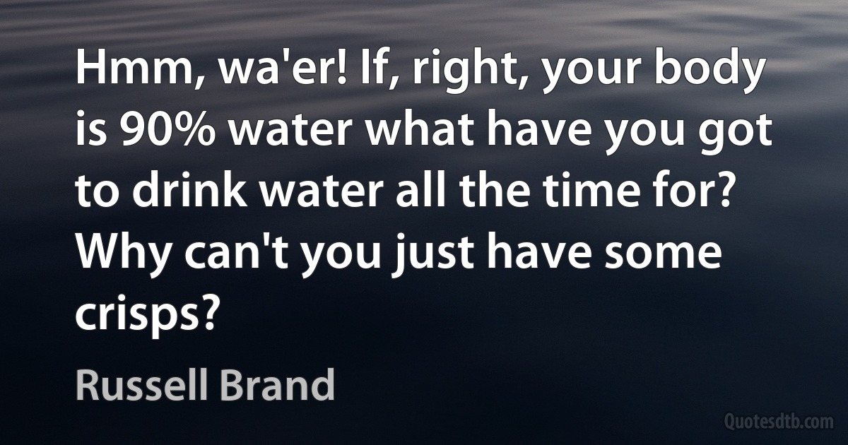 Hmm, wa'er! If, right, your body is 90% water what have you got to drink water all the time for? Why can't you just have some crisps? (Russell Brand)