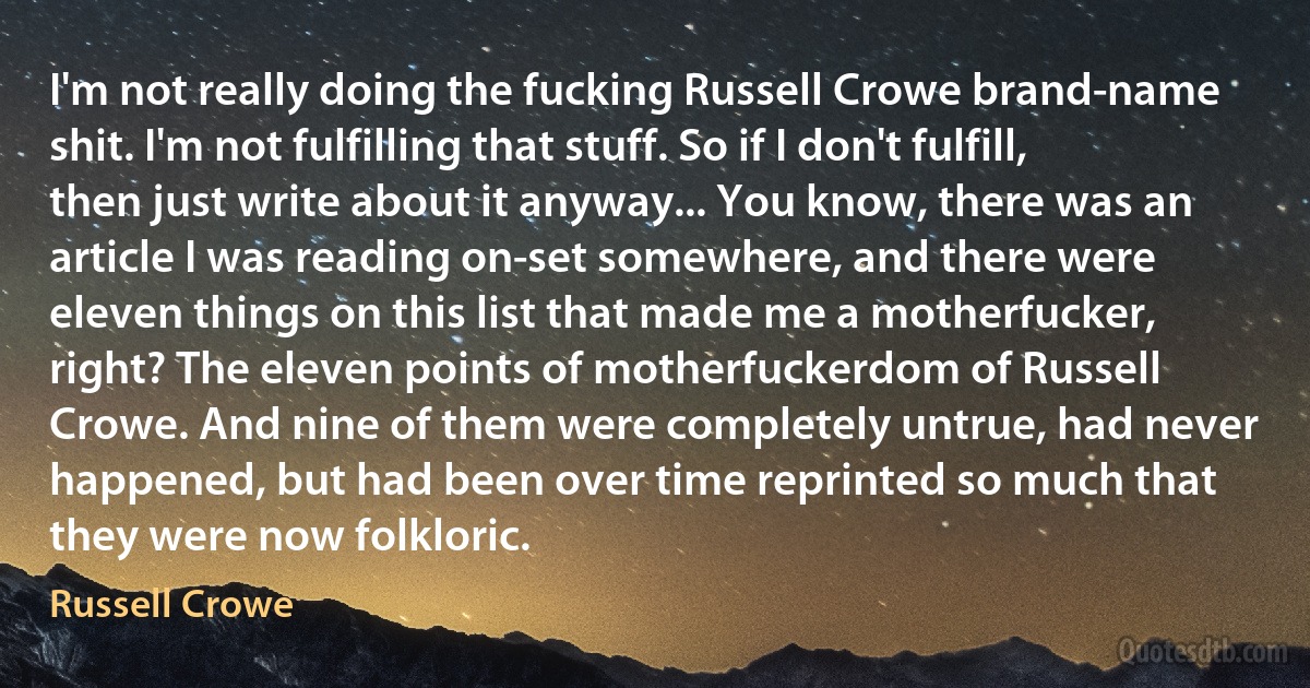 I'm not really doing the fucking Russell Crowe brand-name shit. I'm not fulfilling that stuff. So if I don't fulfill, then just write about it anyway... You know, there was an article I was reading on-set somewhere, and there were eleven things on this list that made me a motherfucker, right? The eleven points of motherfuckerdom of Russell Crowe. And nine of them were completely untrue, had never happened, but had been over time reprinted so much that they were now folkloric. (Russell Crowe)