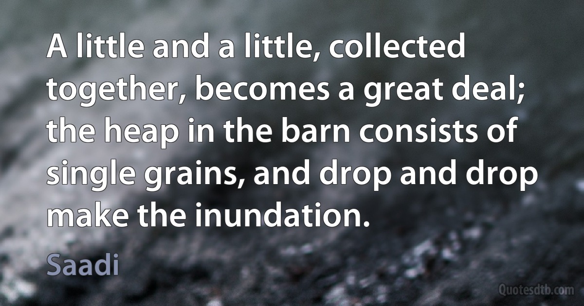 A little and a little, collected together, becomes a great deal; the heap in the barn consists of single grains, and drop and drop make the inundation. (Saadi)