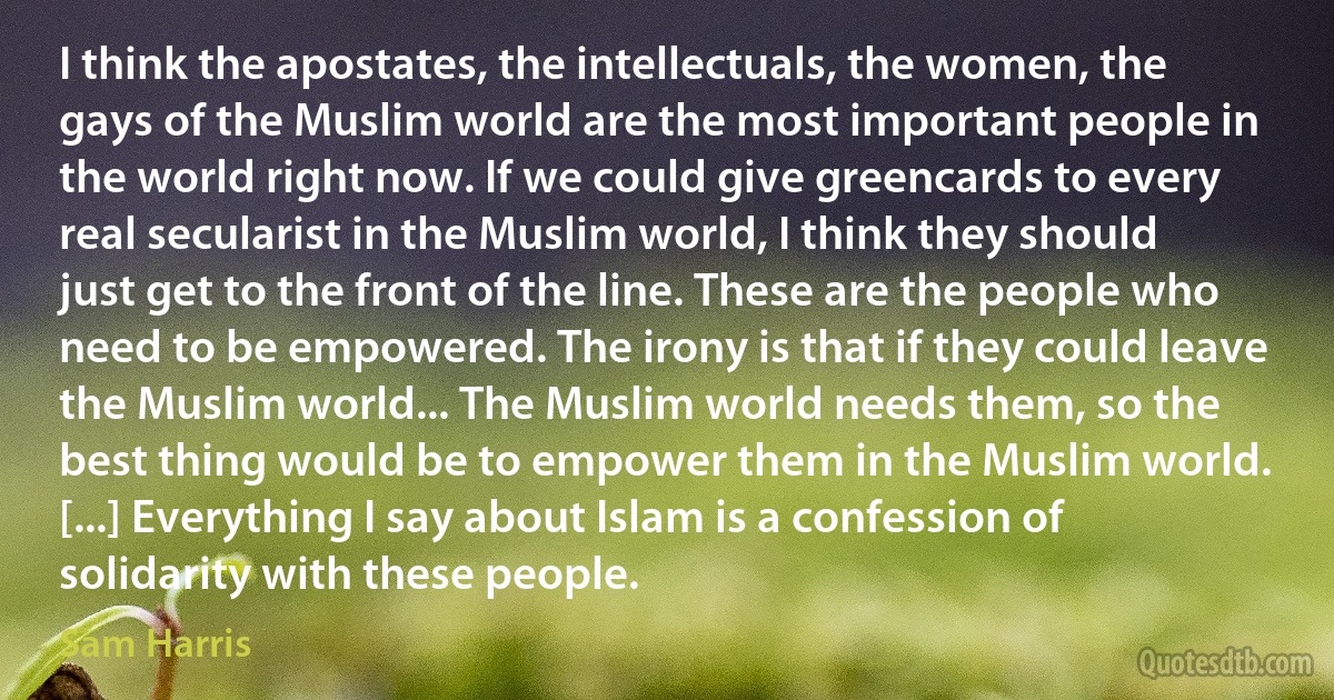 I think the apostates, the intellectuals, the women, the gays of the Muslim world are the most important people in the world right now. If we could give greencards to every real secularist in the Muslim world, I think they should just get to the front of the line. These are the people who need to be empowered. The irony is that if they could leave the Muslim world... The Muslim world needs them, so the best thing would be to empower them in the Muslim world. [...] Everything I say about Islam is a confession of solidarity with these people. (Sam Harris)