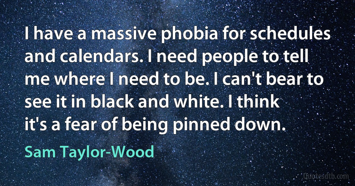 I have a massive phobia for schedules and calendars. I need people to tell me where I need to be. I can't bear to see it in black and white. I think it's a fear of being pinned down. (Sam Taylor-Wood)