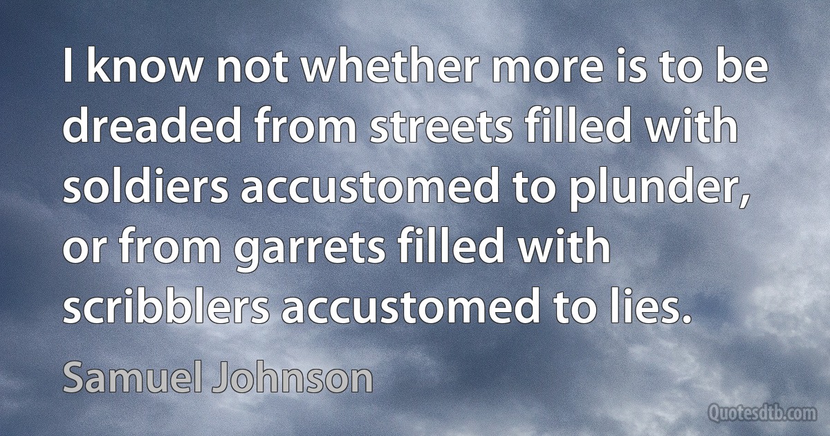 I know not whether more is to be dreaded from streets filled with soldiers accustomed to plunder, or from garrets filled with scribblers accustomed to lies. (Samuel Johnson)