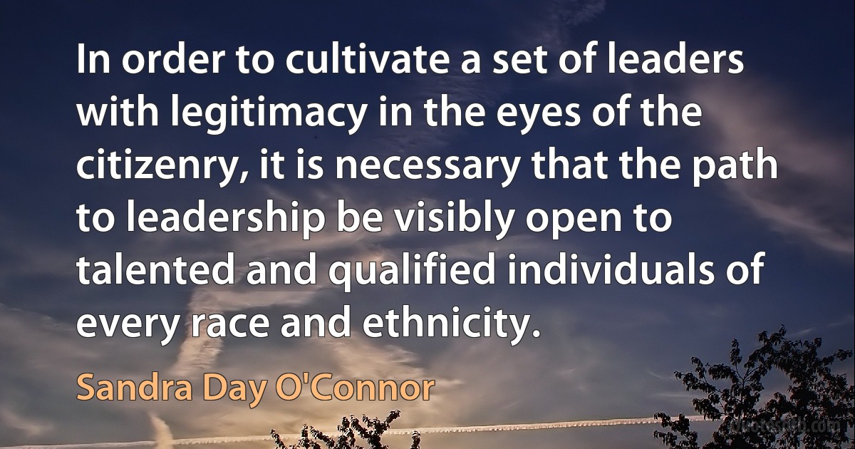 In order to cultivate a set of leaders with legitimacy in the eyes of the citizenry, it is necessary that the path to leadership be visibly open to talented and qualified individuals of every race and ethnicity. (Sandra Day O'Connor)