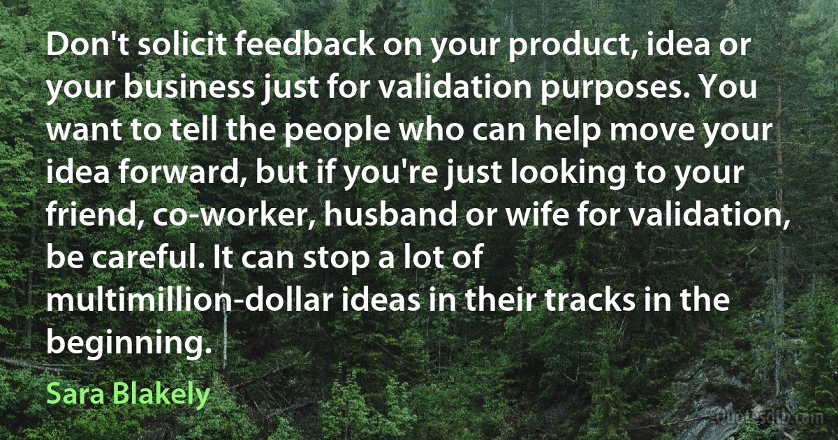 Don't solicit feedback on your product, idea or your business just for validation purposes. You want to tell the people who can help move your idea forward, but if you're just looking to your friend, co-worker, husband or wife for validation, be careful. It can stop a lot of multimillion-dollar ideas in their tracks in the beginning. (Sara Blakely)