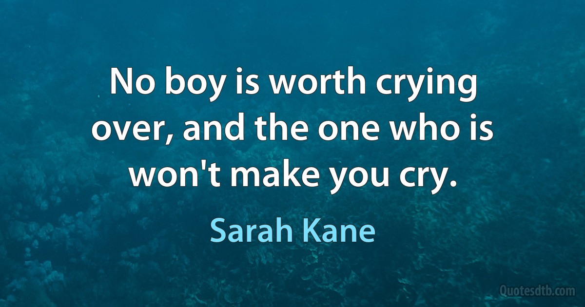 No boy is worth crying over, and the one who is won't make you cry. (Sarah Kane)