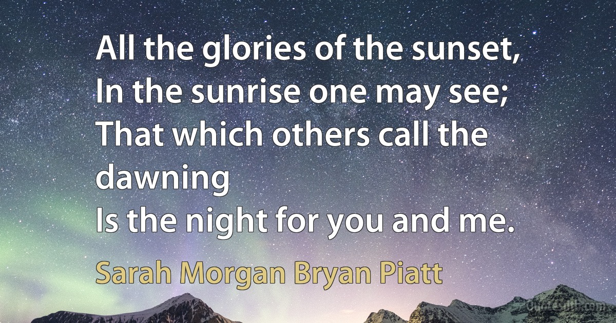 All the glories of the sunset,
In the sunrise one may see;
That which others call the dawning
Is the night for you and me. (Sarah Morgan Bryan Piatt)