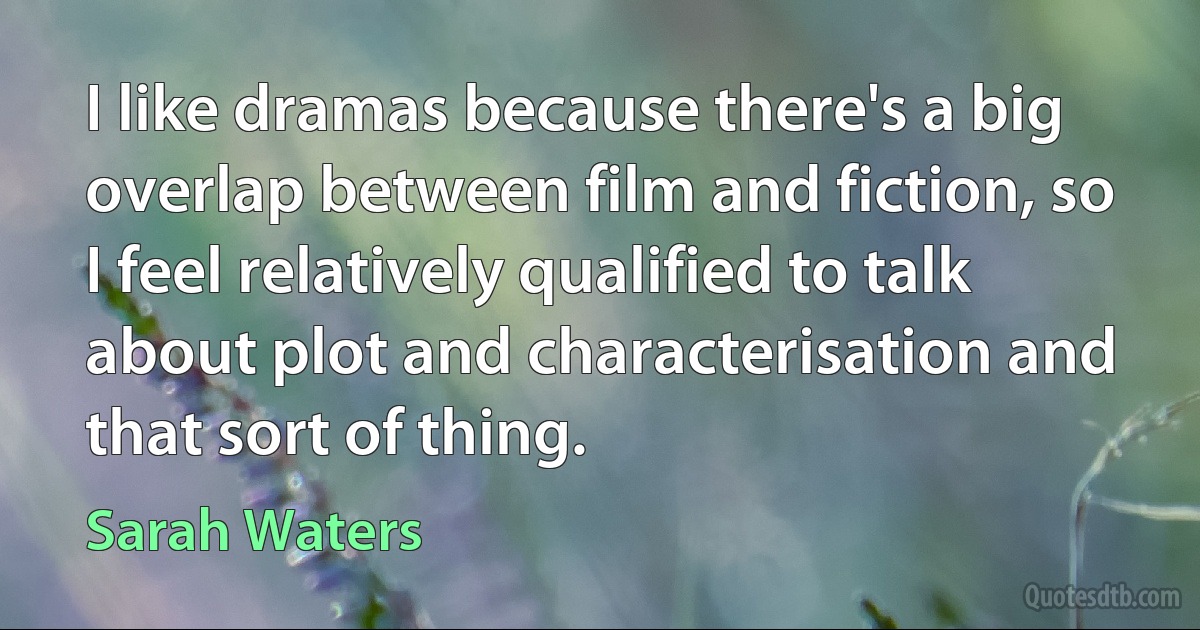 I like dramas because there's a big overlap between film and fiction, so I feel relatively qualified to talk about plot and characterisation and that sort of thing. (Sarah Waters)