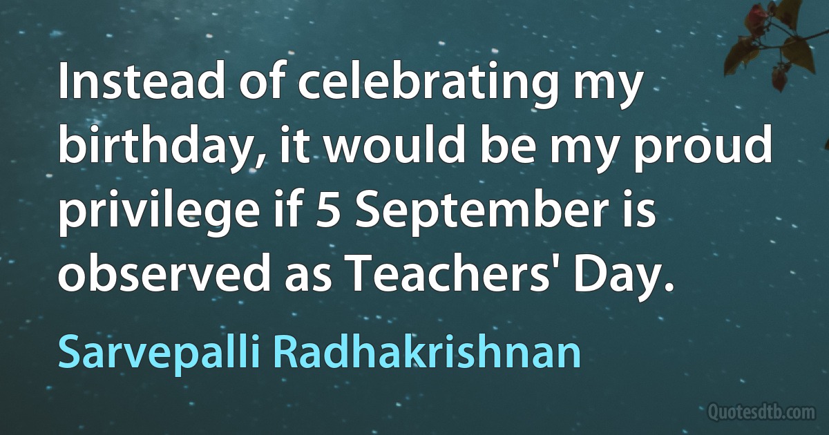 Instead of celebrating my birthday, it would be my proud privilege if 5 September is observed as Teachers' Day. (Sarvepalli Radhakrishnan)