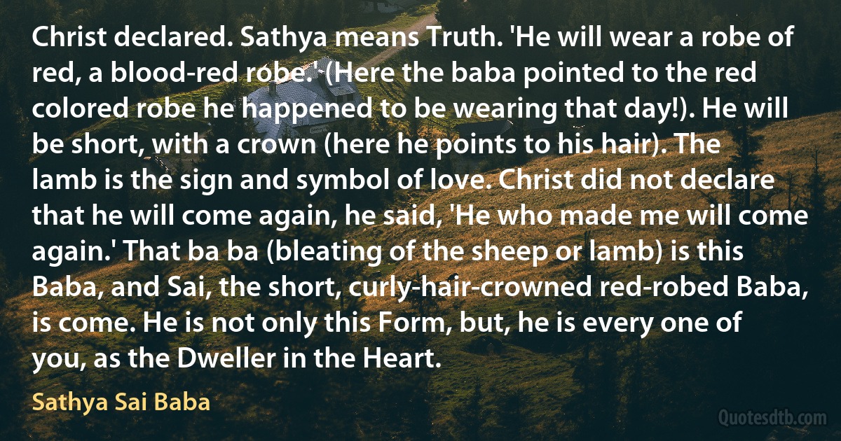 Christ declared. Sathya means Truth. 'He will wear a robe of red, a blood-red robe.' (Here the baba pointed to the red colored robe he happened to be wearing that day!). He will be short, with a crown (here he points to his hair). The lamb is the sign and symbol of love. Christ did not declare that he will come again, he said, 'He who made me will come again.' That ba ba (bleating of the sheep or lamb) is this Baba, and Sai, the short, curly-hair-crowned red-robed Baba, is come. He is not only this Form, but, he is every one of you, as the Dweller in the Heart. (Sathya Sai Baba)