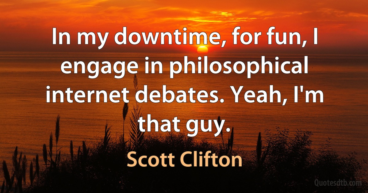 In my downtime, for fun, I engage in philosophical internet debates. Yeah, I'm that guy. (Scott Clifton)