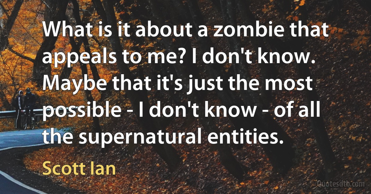 What is it about a zombie that appeals to me? I don't know. Maybe that it's just the most possible - I don't know - of all the supernatural entities. (Scott Ian)