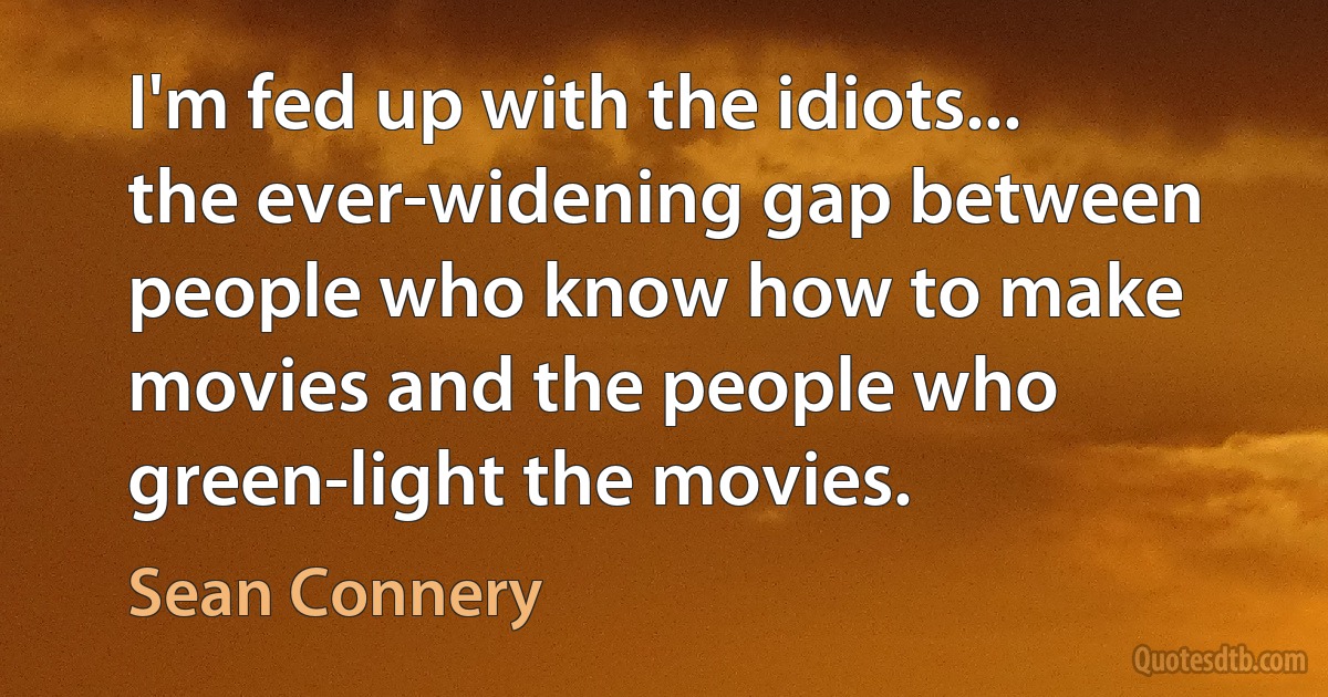 I'm fed up with the idiots... the ever-widening gap between people who know how to make movies and the people who green-light the movies. (Sean Connery)