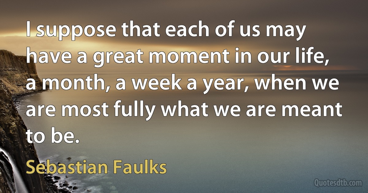 I suppose that each of us may have a great moment in our life, a month, a week a year, when we are most fully what we are meant to be. (Sebastian Faulks)