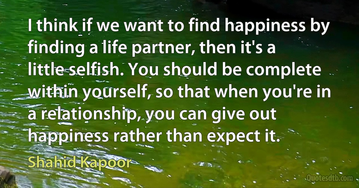 I think if we want to find happiness by finding a life partner, then it's a little selfish. You should be complete within yourself, so that when you're in a relationship, you can give out happiness rather than expect it. (Shahid Kapoor)