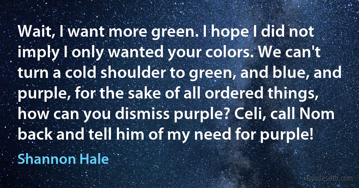 Wait, I want more green. I hope I did not imply I only wanted your colors. We can't turn a cold shoulder to green, and blue, and purple, for the sake of all ordered things, how can you dismiss purple? Celi, call Nom back and tell him of my need for purple! (Shannon Hale)