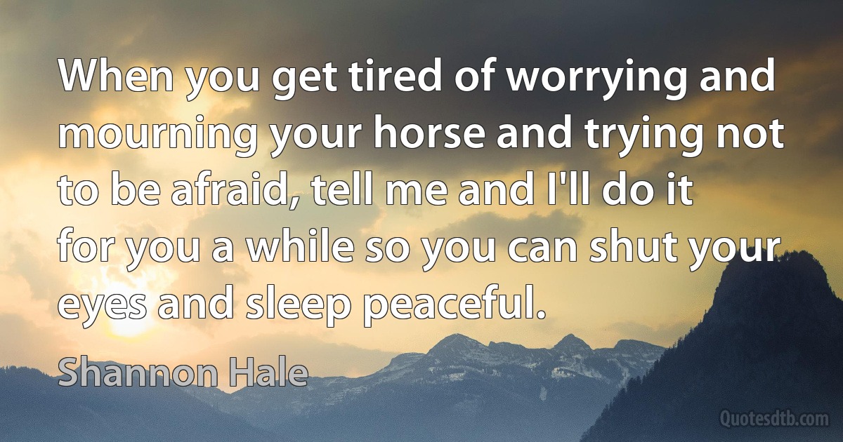 When you get tired of worrying and mourning your horse and trying not to be afraid, tell me and I'll do it for you a while so you can shut your eyes and sleep peaceful. (Shannon Hale)