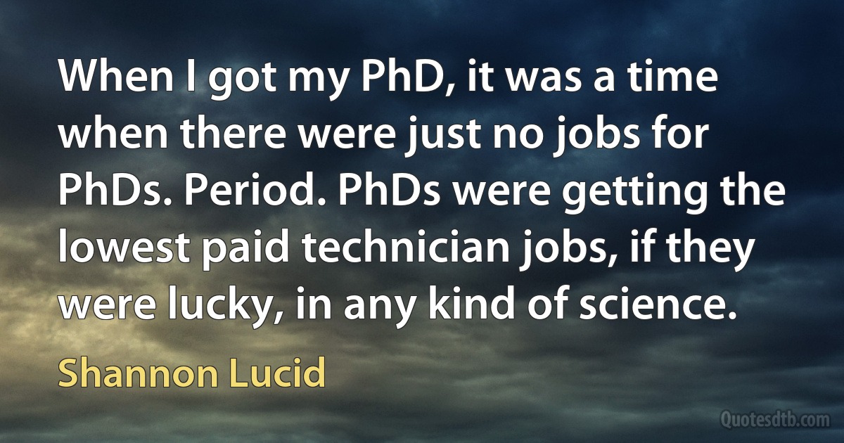 When I got my PhD, it was a time when there were just no jobs for PhDs. Period. PhDs were getting the lowest paid technician jobs, if they were lucky, in any kind of science. (Shannon Lucid)