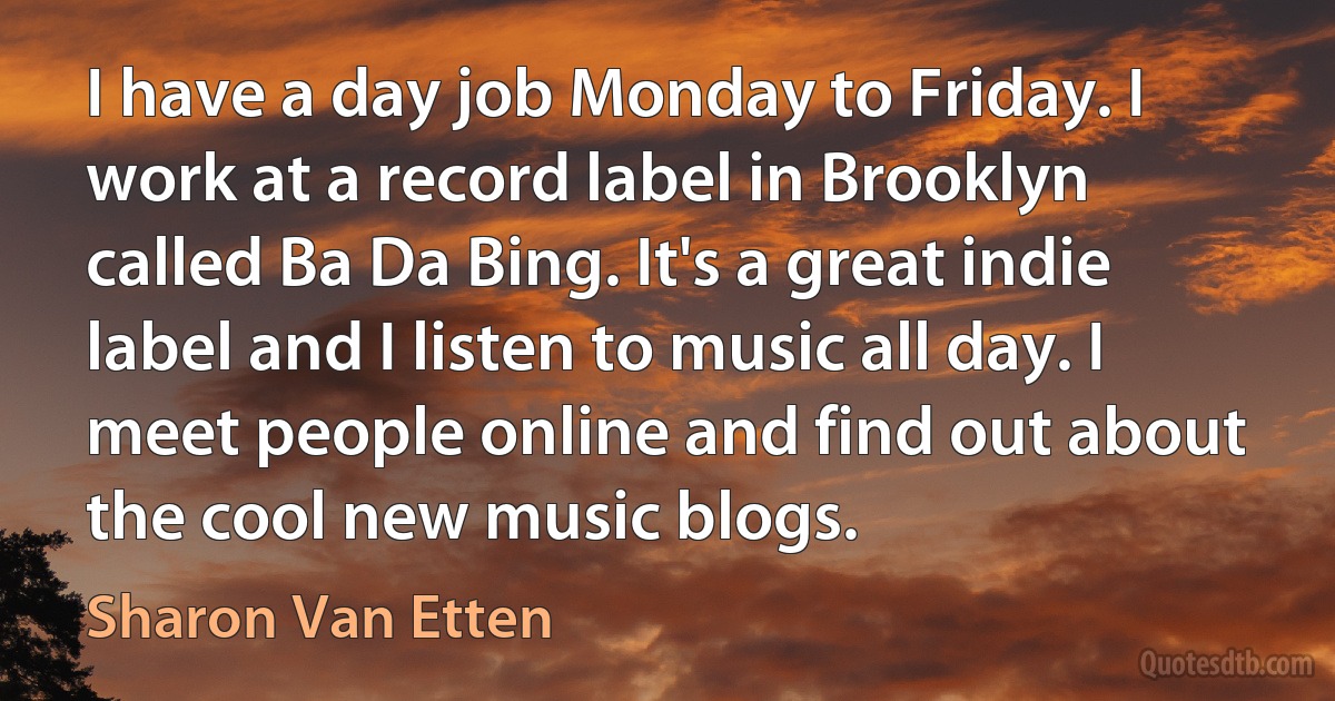 I have a day job Monday to Friday. I work at a record label in Brooklyn called Ba Da Bing. It's a great indie label and I listen to music all day. I meet people online and find out about the cool new music blogs. (Sharon Van Etten)