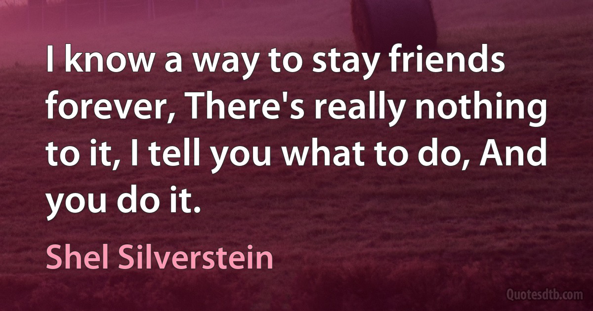 I know a way to stay friends forever, There's really nothing to it, I tell you what to do, And you do it. (Shel Silverstein)