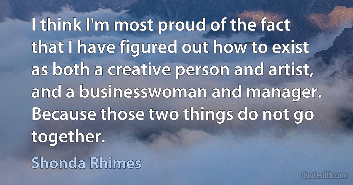 I think I'm most proud of the fact that I have figured out how to exist as both a creative person and artist, and a businesswoman and manager. Because those two things do not go together. (Shonda Rhimes)