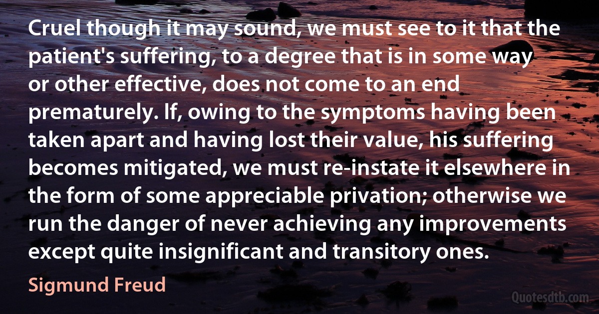 Cruel though it may sound, we must see to it that the patient's suffering, to a degree that is in some way or other effective, does not come to an end prematurely. If, owing to the symptoms having been taken apart and having lost their value, his suffering becomes mitigated, we must re-instate it elsewhere in the form of some appreciable privation; otherwise we run the danger of never achieving any improvements except quite insignificant and transitory ones. (Sigmund Freud)