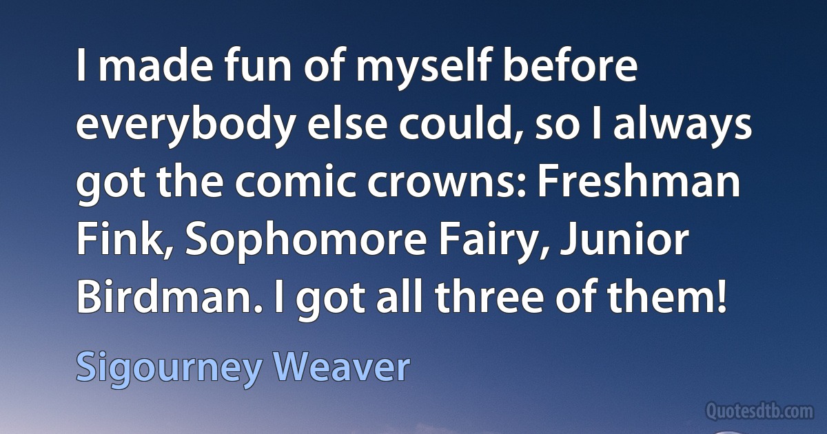 I made fun of myself before everybody else could, so I always got the comic crowns: Freshman Fink, Sophomore Fairy, Junior Birdman. I got all three of them! (Sigourney Weaver)