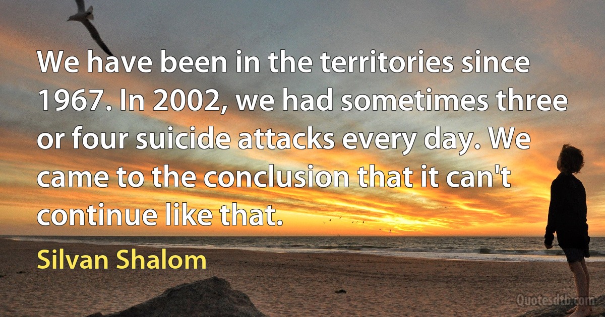 We have been in the territories since 1967. In 2002, we had sometimes three or four suicide attacks every day. We came to the conclusion that it can't continue like that. (Silvan Shalom)